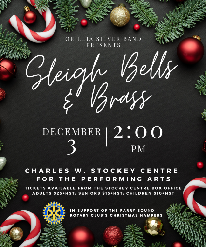 Orillia Silver Band presents Sleigh Bells & Brass. December 3rd at 2:00pm. The Charles W. Stockey Centre for the Performing Arts. Tickets available from the Stockey Centre Box Office. Adults $25 + HST, Seniors $15+HST, Children $10+HST. In support of the Parry Sound Rotary Club's Christmas Hampers.